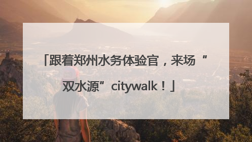 跟着郑州水务体验官，来场“双水源”citywalk！
