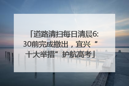 道路清扫每日清晨6:30前完成撤出，宜兴“十大举措”护航高考