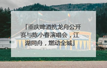 重庆啤酒携龙舟公开赛与陈小春演唱会，江湖同舟，燃动全城