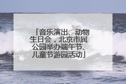 音乐演出、动物生日会，北京市属公园举办端午节、儿童节游园活动