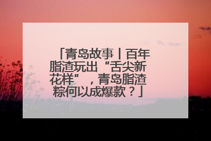 青岛故事丨百年脂渣玩出“舌尖新花样”，青岛脂渣粽何以成爆款？