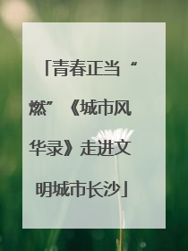 青春正当“燃”《城市风华录》走进文明城市长沙