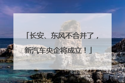 长安、东风不合并了，新汽车央企将成立！