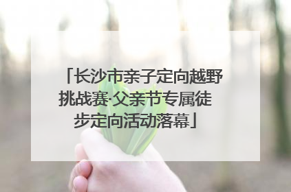 长沙市亲子定向越野挑战赛·父亲节专属徒步定向活动落幕