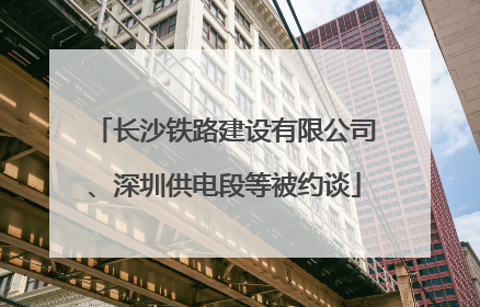长沙铁路建设有限公司、深圳供电段等被约谈
