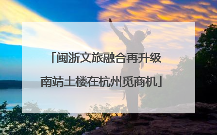 闽浙文旅融合再升级 南靖土楼在杭州觅商机