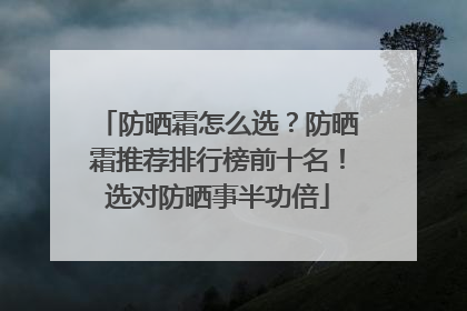 防晒霜怎么选？防晒霜推荐排行榜前十名！选对防晒事半功倍