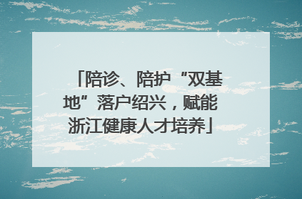 陪诊、陪护“双基地”落户绍兴，赋能浙江健康人才培养