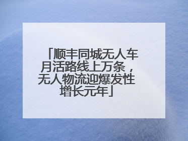 顺丰同城无人车月活路线上万条，无人物流迎爆发性增长元年