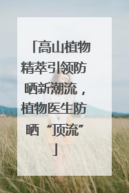 高山植物精萃引领防晒新潮流，植物医生防晒“顶流”