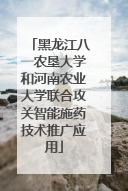 黑龙江八一农垦大学和河南农业大学联合攻关智能施药技术推广应用