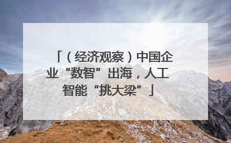 （经济观察）中国企业“数智”出海，人工智能“挑大梁”