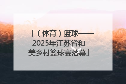 （体育）篮球——2025年江苏省和美乡村篮球赛落幕