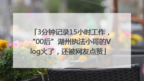 3分钟记录15小时工作，“00后”湖州执法小哥的Vlog火了，还被网友点赞