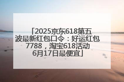 2025京东618第五波最新红包口令：好运红包7788，淘宝618活动6月17日最便宜