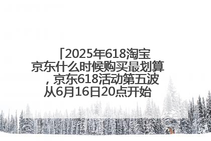 2025年618淘宝京东什么时候购买最划算，京东618活动第五波从6月16日20点开始最便宜优惠！