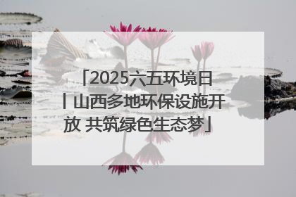 2025六五环境日丨山西多地环保设施开放 共筑绿色生态梦