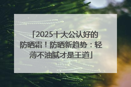 2025十大公认好的防晒霜！防晒新趋势：轻薄不油腻才是王道