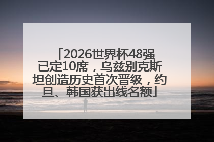 2026世界杯48强已定10席，乌兹别克斯坦创造历史首次晋级，约旦、韩国获出线名额
