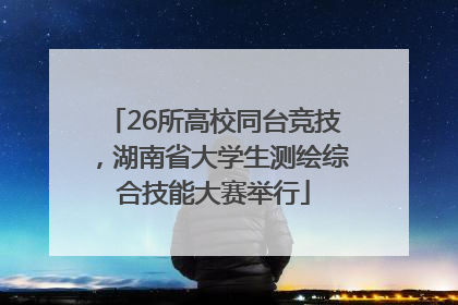 26所高校同台竞技，湖南省大学生测绘综合技能大赛举行
