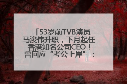 53岁前TVB演员马浚伟升职，下月起任香港知名公司CEO！曾回应“考公上岸”：真不是公务员