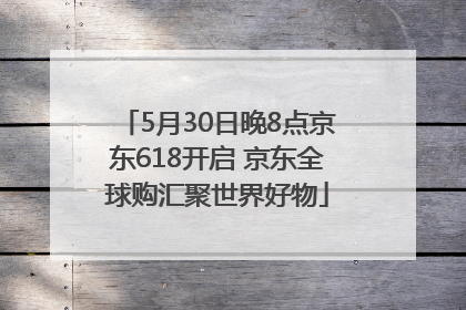 5月30日晚8点京东618开启 京东全球购汇聚世界好物
